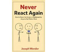 Never React Again: How to Never Get Angry or Be Bothered by Anyone No Matter What