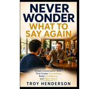 Never Wonder What To Say Again: Simple Conversation Skills That Create Friendships, Build Confidence and Open Doors