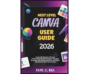 NEXT-LEVEL CANVA USER GUIDE 2026: Learn the Secrets to Create Professional-Quality Designs, Stunning Graphics, Marketing Materials, and More with Step-by-Step Instructions