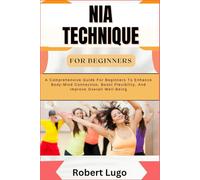 NIA TECHNIQUE FOR BEGINNERS: A Comprehensive Guide For Beginners To Enhance Body-Mind Connection, Boost Flexibility, And Improve Overall Well-Being