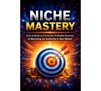 NICHE MASTERY: How to Build an Extremely Profitable Business by Becoming the Authority in Your Market