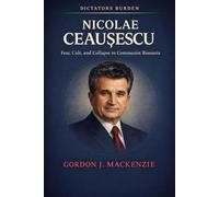 NICOLAE CEAUSESCU: Fear, Cult, and Collapse in Communist Romania (The Dictator’s Burden)