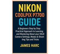 NIKON COOLPIX P7700 GUIDE: A Beginners Step by Step Practical Approach to Learning and Mastering About your DSLR Camera Settings, Modes & Shooting Tips and Tricks