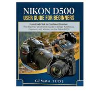 NIKON D500 USER GUIDE FOR BEGINNERS: From First Click to Confident Shooter: The Beginner's Complete Guide to Setup, Autofocus, Exposure, and Mastery on the Nikon D500