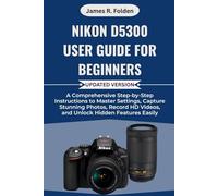 Nikon D5300 User Guide for Beginners: A Comprehensive Step-by-Step Instructions to Master Settings, Capture Stunning Photos, Record HD Videos, and Unlock Hidden Features Easily