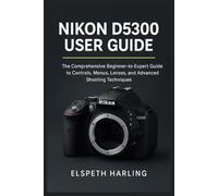 NIKON D5300 USER GUIDE: The Comprehensive Beginner-to-Expert Guide to Controls, Menus, Lenses, and Advanced Shooting Techniques