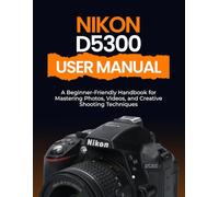 Nikon D5300 User Manual: A Beginner-Friendly Handbook for Mastering Photos, Videos, and Creative Shooting Techniques