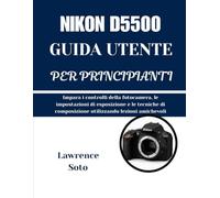 NIKON D5500 GUIDA UTENTE PER PRINCIPIANTI: Impara i controlli della fotocamera, le impostazioni di esposizione e le tecniche di composizione utilizzando lezioni amichevoli
