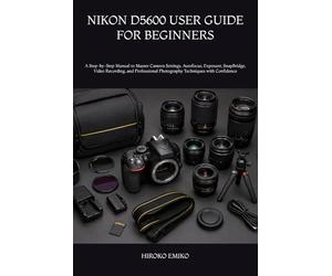 NIKON D5600 USER GUIDE FOR BEGINNERS: A Step-by-Step Manual to Master Camera Settings, Autofocus, Exposure, SnapBridge, Video Recording, and Professional Photography Techniques with Confidence