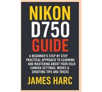 NIKON D750 GUIDE: A Beginners Step by Step Practical Approach to Learning and Mastering About your DSLR Camera Settings, Modes & Shooting Tips and Tricks