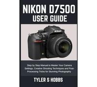 NIKON D7500 USER GUIDE: Step by Step Manual to Master Your Camera Settings, Creative Shooting Techniques and Post-Processing Tricks for Stunning Photography