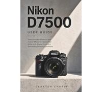 Nikon D7500 User Guide: Tame Complex Autofocus and Custom Menus to Capture Fast Action with Greater Control in Demanding Shooting Conditions
