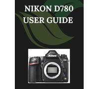 Nikon D780 User Guide: A Step-by-Step Manual for Beginners and Seniors Covering Essential Camera Features, Creative Techniques, Tips, Tricks and Effortless Videography Skills