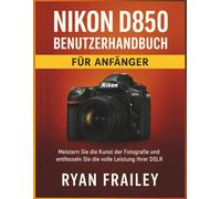 Nikon D850 Benutzerhandbuch für Anfänger: Meistern Sie die Kunst der Fotografie und entfesseln Sie die volle Leistung Ihrer DSLR