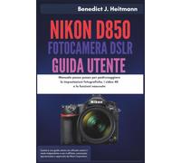 Nikon D850 Fotocamera DSLR Guida Utente: Manuale passo passo per padroneggiare le impostazioni fotografiche, i video 4K e le funzioni nascoste