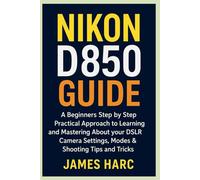 NIKON D850 GUIDE: A Beginners Step by Step Practical Approach to Learning and Mastering About your DSLR Camera Settings, Modes & Shooting Tips and Tricks