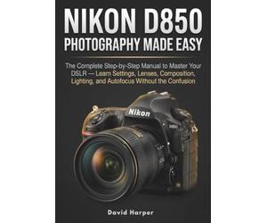 NIKON D850 PHOTOGRAPHY MADE EASY: The Complete Step-by-Step Companion to Your DSLR - Learn Settings, Lenses, Composition, Lighting, and Autofocus Without the Confusion