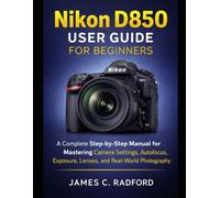 Nikon D850 User Guide for Beginners: A Complete Step-by-Step Manual for Mastering Camera Settings, Autofocus, Exposure, Lenses, and Real-World Photography