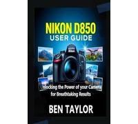 NIKON D850 USER GUIDE: Unlocking the Power of your Camera for Breathtaking Results