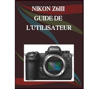 NIKON Z6III GUIDE DE L'UTILISATEUR: Guide étape par étape des compétences essentielles en photographie, astuces créatives et vidéographie facile
