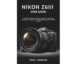 NIKON Z6III USER GUIDE: ultimate step by step manual for mastering autofocus, exposure, video settings and custom menus