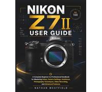 Nikon Z7 II User Guide: A Complete Beginner-to-Professional Handbook for Mastering Setup, Camera Settings, Autofocus, Photography Techniques, Video Recording, and Advanced Features
