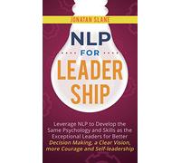 NLP for Leadership: Leverage NLP to Develop the Same Psychology and Skills as the Exceptional Leaders for Better Decision-making, a Clear Vision, More Courage and Self-leadership
