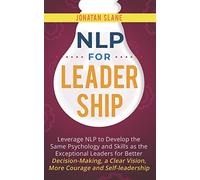 NLP for Leadership: Leverage NLP to Develop the Same Psychology and Skills as the Exceptional Leaders for Better Decision-making, a Clear Vision, More Courage and Self-leadership