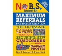 No B.S. Guide to Maximum Referrals and Customer Retention: The Ultimate No Holds Barred Plan to Securing New Customers and Maximum Profits