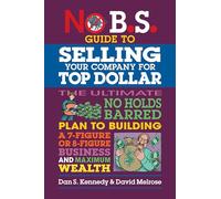 No B.S. Guide to Selling Your Company for Top Dollar: The Ultimate No Holds Barred Plan to Building a 7-figure or 8-figure Business and Maximum Wealth