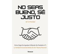 No seas bueno, sé justo. Cómo Dejar De Agradar Al Mundo Sin Perderte A Ti.: tu eres tu prioridad.deja de ser tu.no creas todo lo que piensas.si lo crees lo creas.el poder de la disciplina.ansiosamente