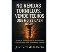 NO VENDAS TORNILLOS, VENDE TECHOS QUE NO SE CAEN: El arte de Vender pasando de la característica al beneficio que duele, emociona y se paga solo (Colección Ventas Brutales)