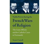 Noble Power French Wars of Religion: The Guise Affinity and the Catholic Cause in Normandy (Cambridge Studies in Early Modern History)