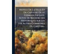 Notice De La Ville Et Du Château De St Germain En Laye, Suivie De Recherches Historiques Sur Les Dix Autres Communes Du Canton...