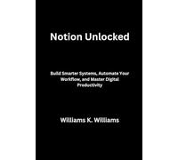 Notion Unlocked: Build Smarter Systems, Automate Your Workflow, and Master Digital Productivity (The Digital Mastery Collection)