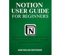 NOTION USER GUIDE FOR BEGINNERS: Step-by-Step Instructions to Build Organized Workflows, Manage Projects, Take Notes, and Streamline Your Digital Life