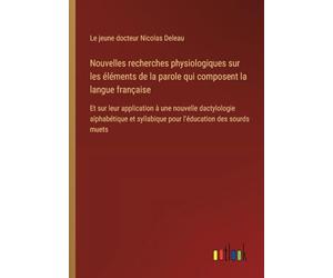 Nouvelles recherches physiologiques sur les éléments de la parole qui composent la langue française: Et sur leur application à une nouvelle ... syllabique pour l'éducation des sourds muets