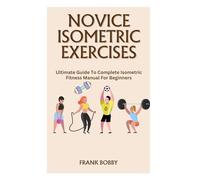 NOVICE ISOMETRIC EXERCISES: Ultimate Guide To Complete Isometric Fitness Manual For Beginners
