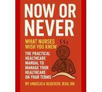 Now or Never: What Nurses Wish You Knew: The Practical Healthcare Manual to Manage Your Healthcare on Your Terms