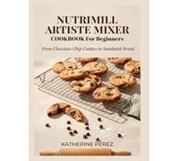 NUTRIMILL ARTISTE MIXER COOKBOOK FOR BEGINNERS: From Chocolate Chip Cookies to Sandwich Bread