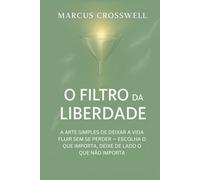 O FILTRO DA LIBERDADE: A ARTE SIMPLES DE DEIXAR A VIDA FLUIR SEM SE PERDER - ESCOLHA O QUE IMPORTA, DEIXE DE LADO O QUE NÃO IMPORTA