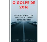 O GOLPE DE 2016: Os Descaminhos que Levaram ao Fim do Governo Dilma