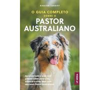 O Guia Completo sobre o Pastor Australiano: Aprenda tudo o que você precisa saber para criar, adestrar e viver bem com seu novo Pastor Australiano
