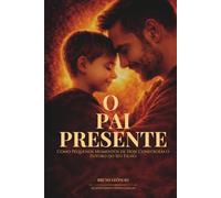O Pai Presente: Como Pequenos Momentos De Hoje Constroem o Futuro Do Seu Filho