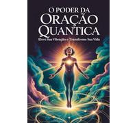 O Poder da Oração Quântica: Eleve sua Vibração e Transforme sua Vida: Fundamentos e Princípios da Física Quântica Aplicados à Oração