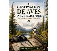 OBSERVACIÓN DE AVES EN AMÉRICA DEL NORTE PARA PRINCIPIANTES: Habilidades básicas de campo, reconocimiento de plumas, descubrimiento de hábitats y técnicas de observación al aire libre.