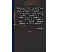 Observations on British Wool, and the Manufacturing of It in This Kingdom. With Remarks on the Wool, and Woollen Manufactories of France, Flanders and ... Proclamation, for Preserving the Woollen...