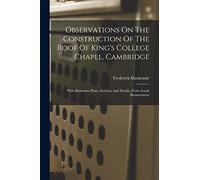 Observations On The Construction Of The Roof Of King's College Chapel, Cambridge: With Illustrative Plans, Sections, And Details, From Actual Measurement
