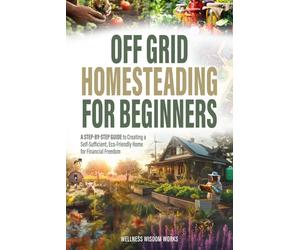 Off-Grid Homesteading for Beginners: A Step-by-Step Guide to Creating A Self-Sufficient, Eco-Friendly Home for Financial Freedom