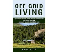 Off Grid Living: A Starter Guide For Anyone Thinking About A Self-sufficient Living (Step-by-step Guide From Planning To Building A Homestead To Living)